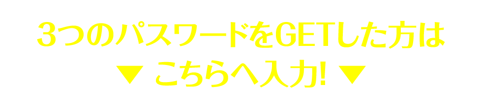 3つのパスワードをGETした方は▼ こちらへ入力！ ▼